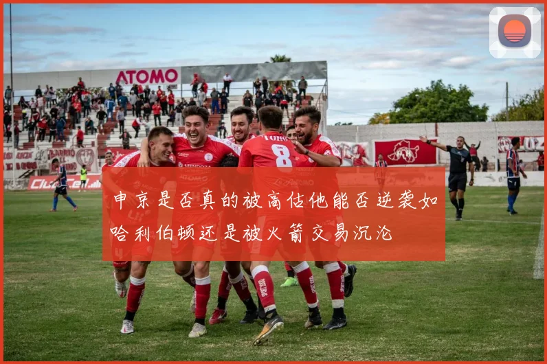申京是否真的被高估他能否逆袭如哈利伯顿还是被火箭交易沉沦