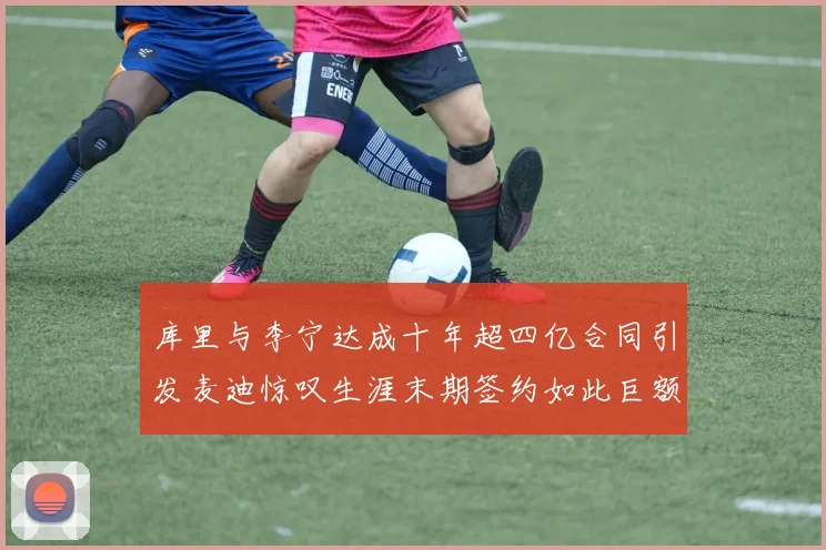 库里与李宁达成十年超四亿合同引发麦迪惊叹生涯末期签约如此巨额前所未闻