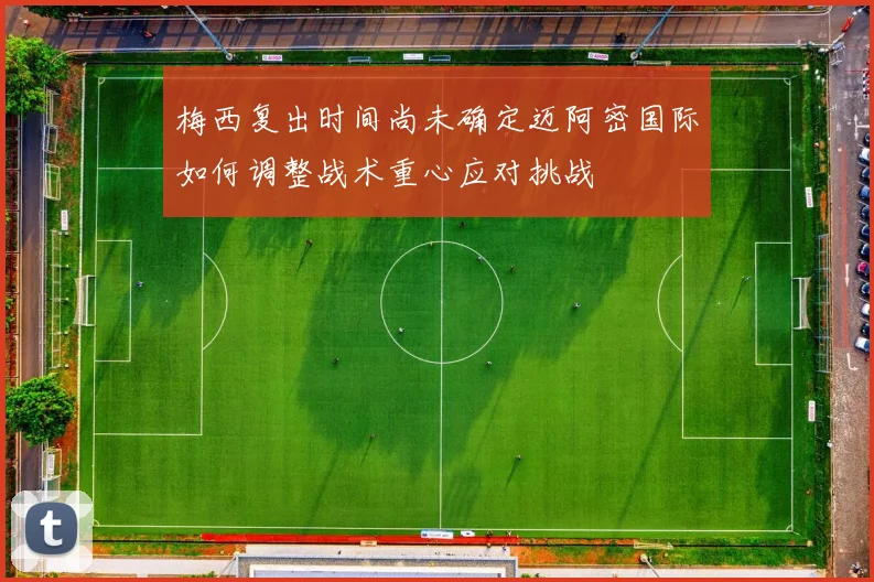 梅西复出时间尚未确定迈阿密国际如何调整战术重心应对挑战