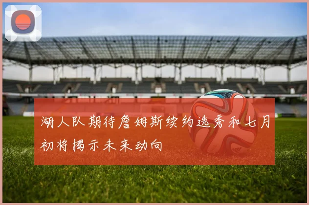 湖人队期待詹姆斯续约选秀和七月初将揭示未来动向