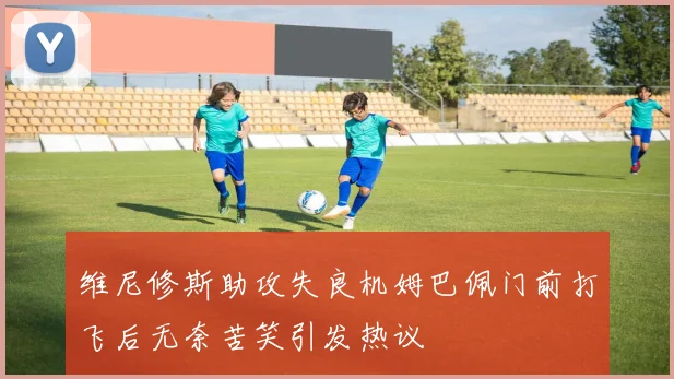 维尼修斯助攻失良机姆巴佩门前打飞后无奈苦笑引发热议