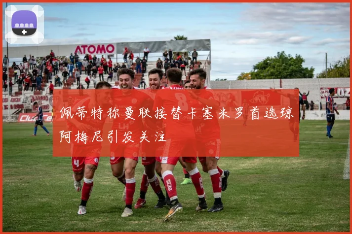 佩蒂特称曼联接替卡塞米罗首选琼阿梅尼引发关注