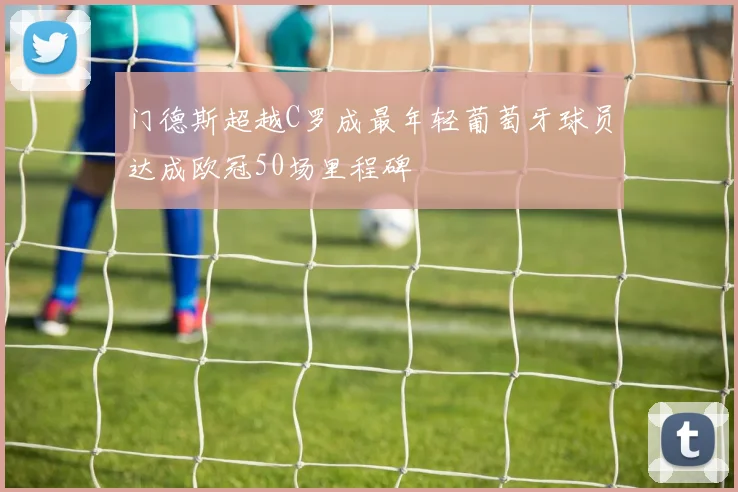 门德斯超越C罗成最年轻葡萄牙球员达成欧冠50场里程碑