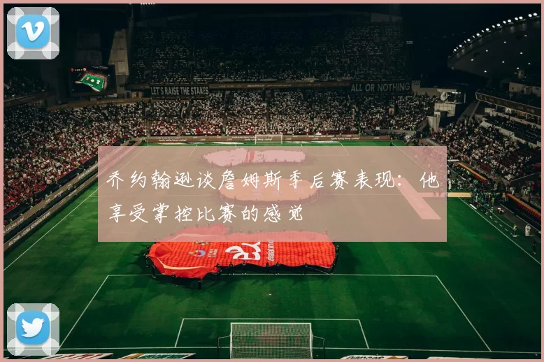 乔约翰逊谈詹姆斯季后赛表现：他享受掌控比赛的感觉