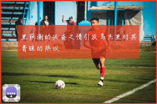 里萨谢的兴奋之情引发乌杰里对其青睐的热议