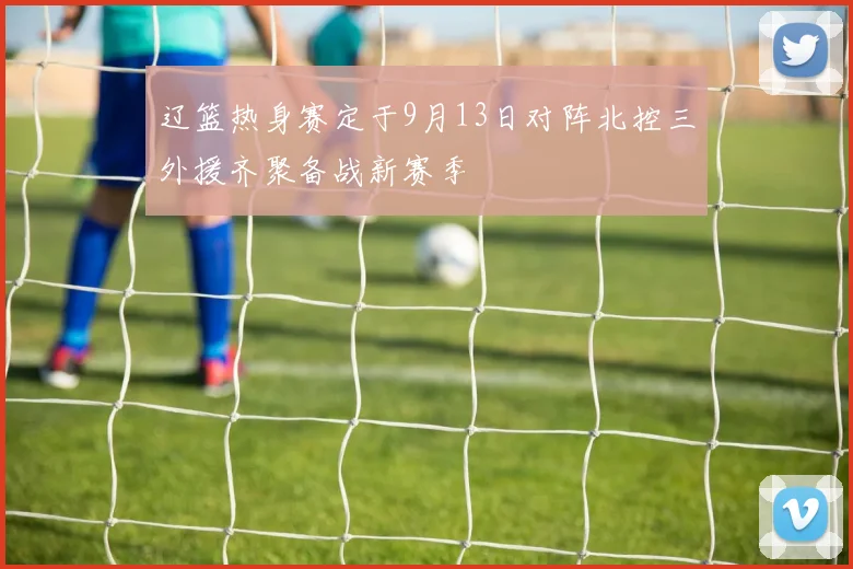 辽篮热身赛定于9月13日对阵北控三外援齐聚备战新赛季