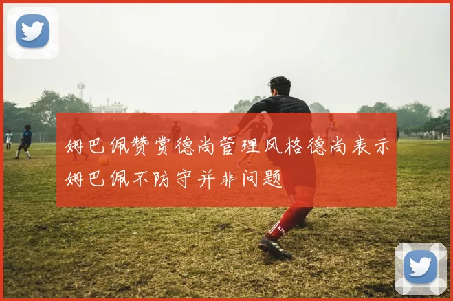 姆巴佩赞赏德尚管理风格德尚表示姆巴佩不防守并非问题