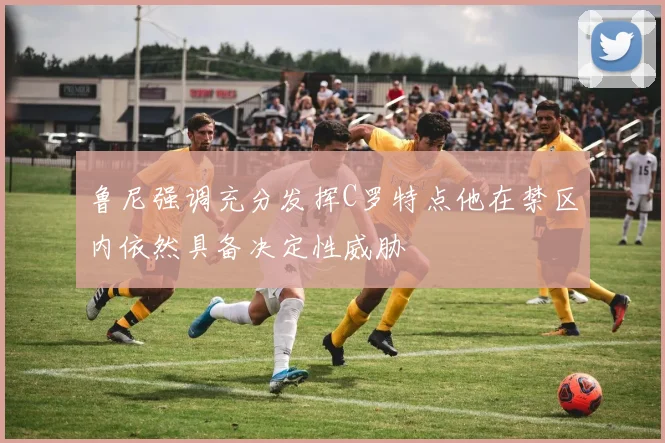鲁尼强调充分发挥C罗特点他在禁区内依然具备决定性威胁