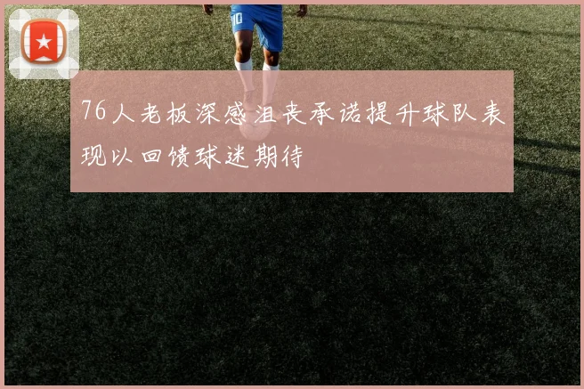 76人老板深感沮丧承诺提升球队表现以回馈球迷期待