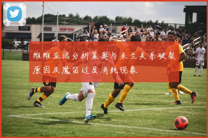 维维亚诺分析莱奥与米兰关系破裂原因及魔笛过度消耗现象