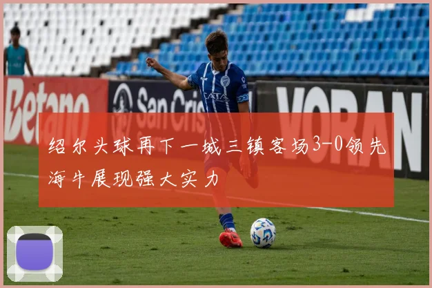 绍尔头球再下一城三镇客场3-0领先海牛展现强大实力