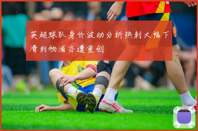 英超球队身价波动分析热刺大幅下滑利物浦亦遭重创