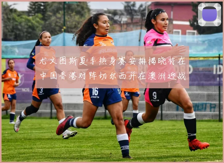 尤文图斯夏季热身赛安排揭晓将在中国香港对阵切尔西并在澳洲迎战国米