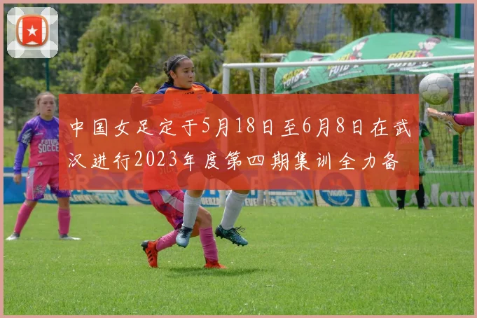中国女足定于5月18日至6月8日在武汉进行2023年度第四期集训全力备战国际赛事
