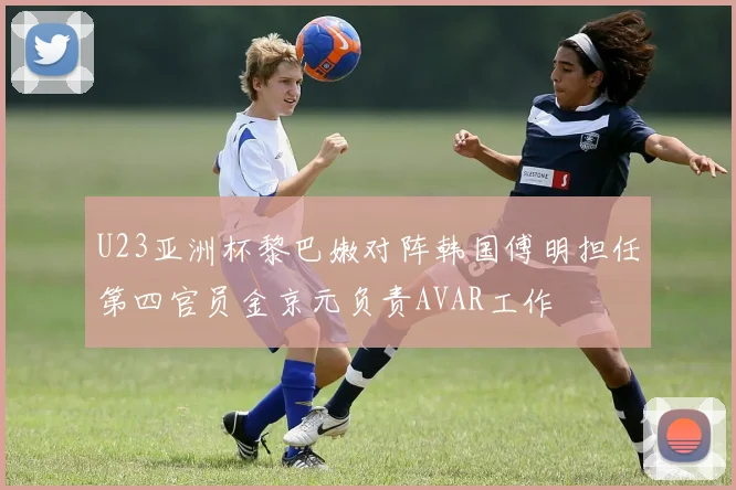 U23亚洲杯黎巴嫩对阵韩国傅明担任第四官员金京元负责AVAR工作