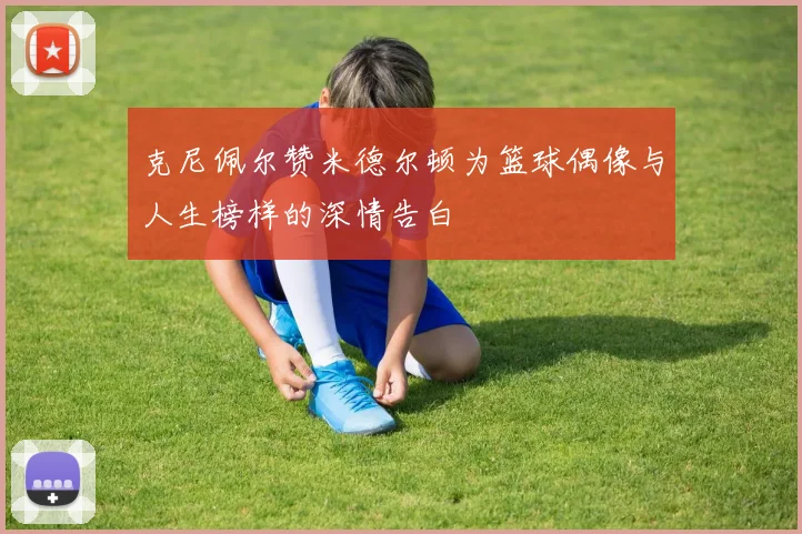 克尼佩尔赞米德尔顿为篮球偶像与人生榜样的深情告白