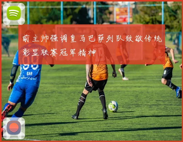前主帅强调皇马巴萨列队致敬传统彰显联赛冠军精神