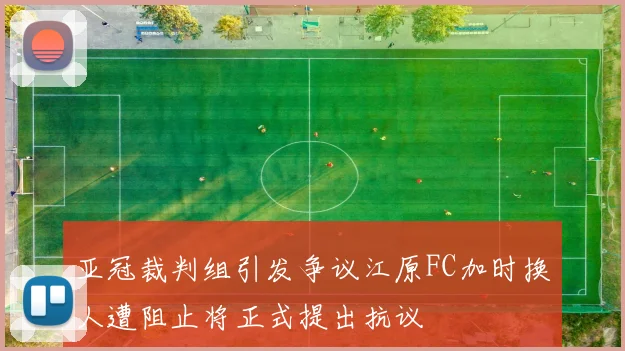 亚冠裁判组引发争议江原FC加时换人遭阻止将正式提出抗议