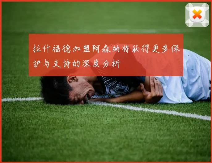 拉什福德加盟阿森纳将获得更多保护与支持的深度分析