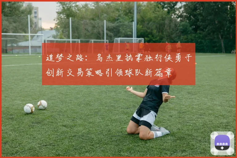 追梦之路：乌杰里执掌独行侠勇于创新交易策略引领球队新篇章